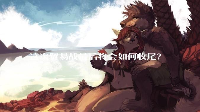 这次贸易战最后将会如何收尾？